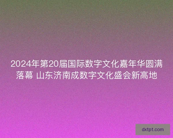 2024年第20届国际数字文化嘉年华圆满落幕 山东济南成数字文化盛会新高地