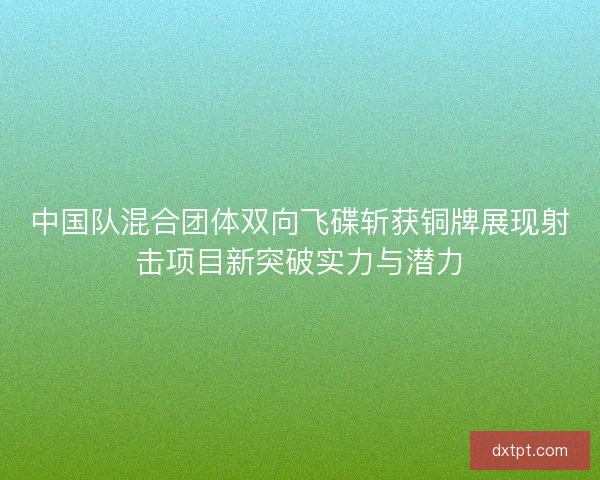 中国队混合团体双向飞碟斩获铜牌展现射击项目新突破实力与潜力