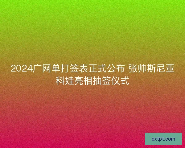 2024广网单打签表正式公布 张帅斯尼亚科娃亮相抽签仪式