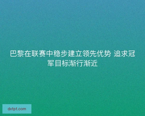 巴黎在联赛中稳步建立领先优势 追求冠军目标渐行渐近