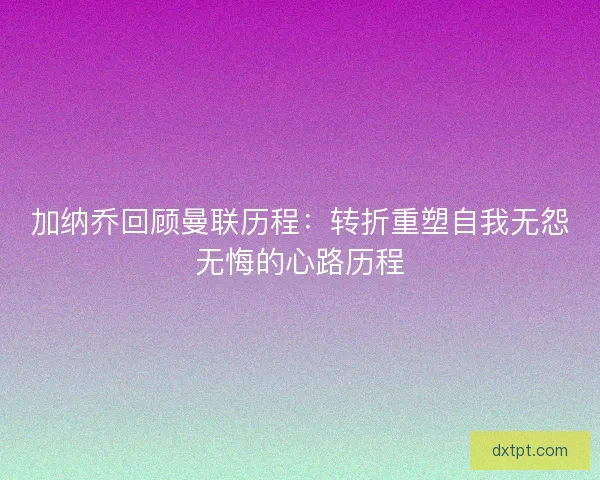 加纳乔回顾曼联历程：转折重塑自我无怨无悔的心路历程