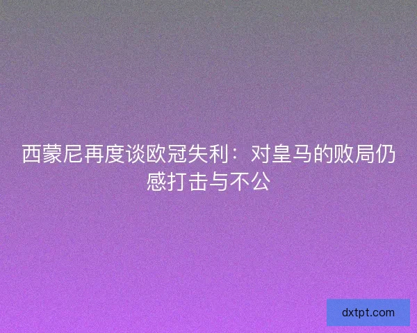 西蒙尼再度谈欧冠失利：对皇马的败局仍感打击与不公