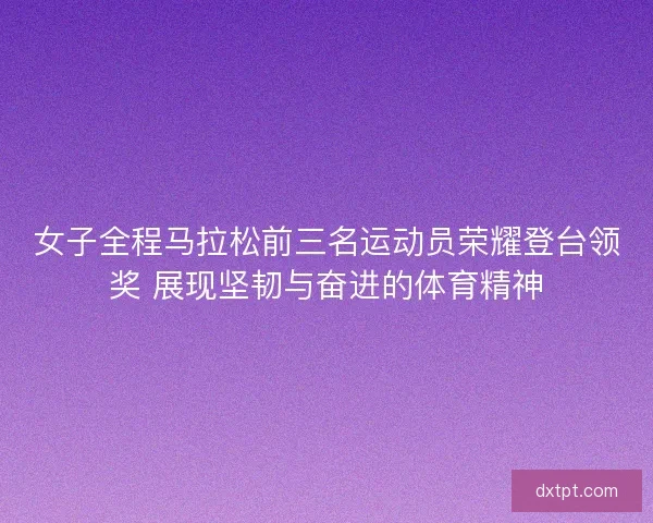 女子全程马拉松前三名运动员荣耀登台领奖 展现坚韧与奋进的体育精神