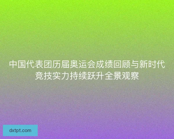 中国代表团历届奥运会成绩回顾与新时代竞技实力持续跃升全景观察