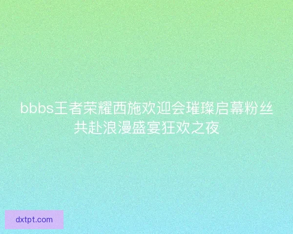 bbbs王者荣耀西施欢迎会璀璨启幕粉丝共赴浪漫盛宴狂欢之夜