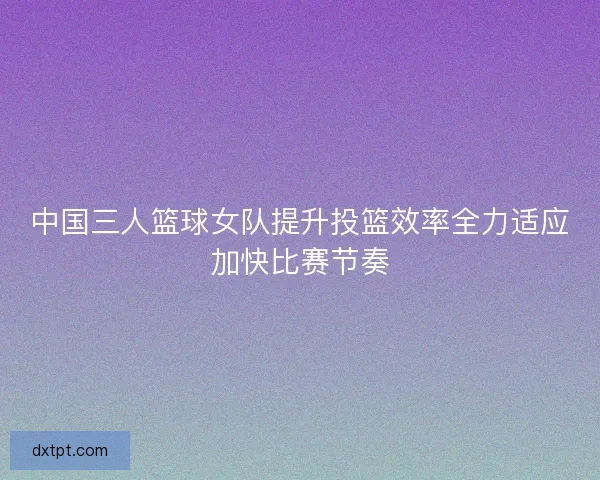 中国三人篮球女队提升投篮效率全力适应加快比赛节奏