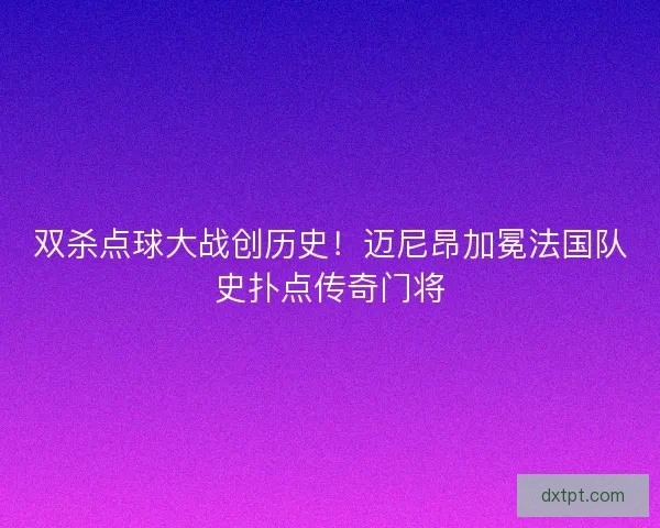 双杀点球大战创历史！迈尼昂加冕法国队史扑点传奇门将