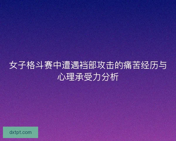 女子格斗赛中遭遇裆部攻击的痛苦经历与心理承受力分析